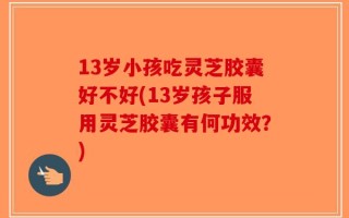 13岁小孩吃灵芝胶囊好不好(13岁孩子服用灵芝胶囊有何功效？)