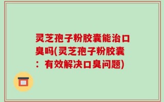 灵芝孢子粉胶囊能治口臭吗(灵芝孢子粉胶囊：有效解决口臭问题)