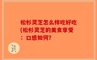 松杉灵芝怎么样吃好吃(松杉灵芝的美食享受：口感如何？