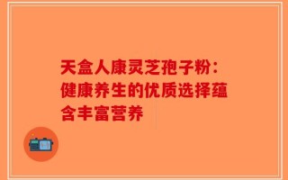 天盒人康灵芝孢子粉：健康养生的优质选择蕴含丰富营养