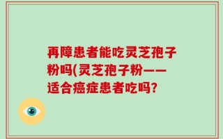 再障患者能吃灵芝孢子粉吗(灵芝孢子粉——适合癌症患者吃吗？