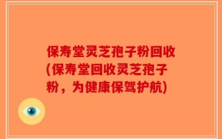 保寿堂灵芝孢子粉回收(保寿堂回收灵芝孢子粉，为健康保驾护航)