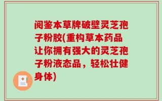 阅鉴本草牌破壁灵芝孢子粉胶(重构草本药品让你拥有强大的灵芝孢子粉液态品，轻松壮健身体)
