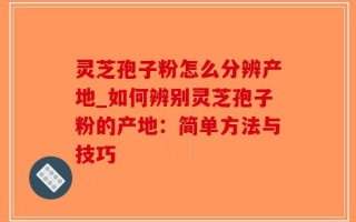 灵芝孢子粉怎么分辨产地_如何辨别灵芝孢子粉的产地：简单方法与技巧