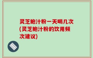 灵芝鲍汁粉一天喝几次(灵芝鲍汁粉的饮用频次建议)