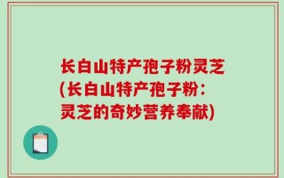 长白山特产孢子粉灵芝(长白山特产孢子粉：灵芝的奇妙营养奉献)