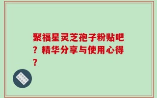 聚福星灵芝孢子粉贴吧？精华分享与使用心得？