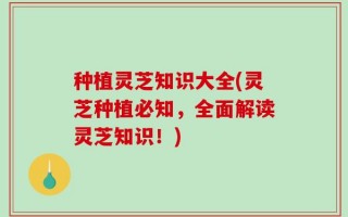 种植灵芝知识大全(灵芝种植必知，全面解读灵芝知识！)