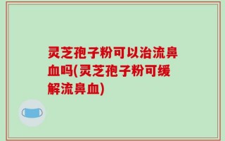 灵芝孢子粉可以治流鼻血吗(灵芝孢子粉可缓解流鼻血)
