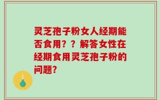 灵芝孢子粉女人经期能否食用？？解答女性在经期食用灵芝孢子粉的问题？