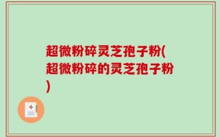 超微粉碎灵芝孢子粉(超微粉碎的灵芝孢子粉)