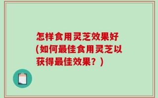 怎样食用灵芝效果好 (如何最佳食用灵芝以获得最佳效果？)