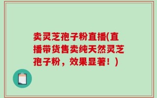 卖灵芝孢子粉直播(直播带货售卖纯天然灵芝孢子粉，效果显著！)