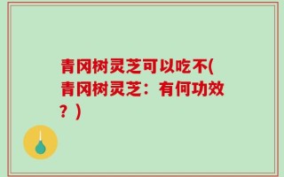 青冈树灵芝可以吃不(青冈树灵芝：有何功效？)