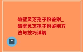 破壁灵芝孢子粉鉴别_破壁灵芝孢子粉鉴别方法与技巧详解