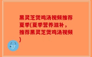 黑灵芝煲鸡汤视频推荐夏季(夏季营养滋补，推荐黑灵芝煲鸡汤视频)