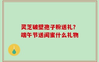 灵芝破壁孢子粉送礼？端午节送闺蜜什么礼物