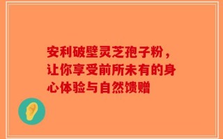 安利破壁灵芝孢子粉，让你享受前所未有的身心体验与自然馈赠