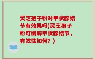 灵芝孢子粉对甲状腺结节有效果吗(灵芝孢子粉可缓解甲状腺结节，有效性如何？)