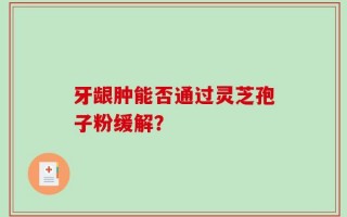 牙龈肿能否通过灵芝孢子粉缓解？