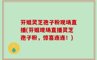 芬姐灵芝孢子粉现场直播(芬姐现场直播灵芝孢子粉，惊喜连连！)