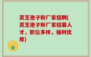 灵芝孢子粉厂家招聘(灵芝孢子粉厂家招募人才，职位多样，福利优厚)