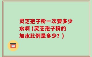 灵芝孢子粉一次要多少水啊 (灵芝孢子粉的加水比例是多少？)