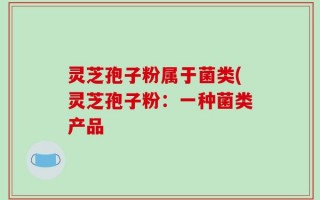 灵芝孢子粉属于菌类(灵芝孢子粉：一种菌类产品