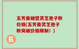 五芳斋破壁灵芝孢子粉价格(五芳斋灵芝孢子粉突破价格限制！)