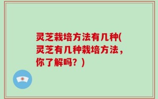 灵芝栽培方法有几种(灵芝有几种栽培方法，你了解吗？)