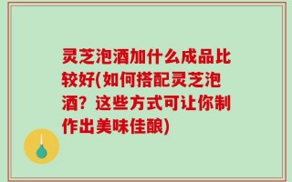 灵芝泡酒加什么成品比较好(如何搭配灵芝泡酒？这些方式可让你制作出美味佳酿)
