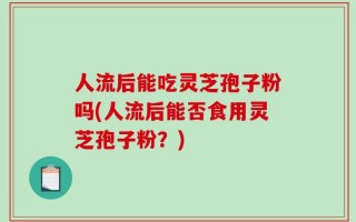 人流后能吃灵芝孢子粉吗(人流后能否食用灵芝孢子粉？)
