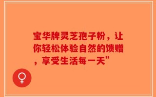 宝华牌灵芝孢子粉，让你轻松体验自然的馈赠，享受生活每一天”