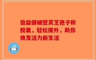 倍益健破壁灵芝孢子粉胶囊，轻松提升，助你焕发活力新生活