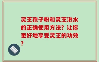 灵芝孢子粉和灵芝泡水的正确使用方法？让你更好地享受灵芝的功效？