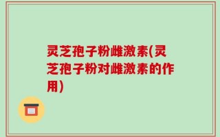 灵芝孢子粉雌激素(灵芝孢子粉对雌激素的作用)