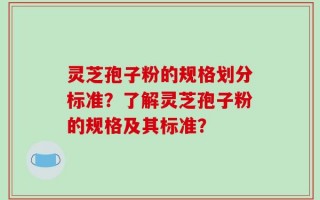灵芝孢子粉的规格划分标准？了解灵芝孢子粉的规格及其标准？