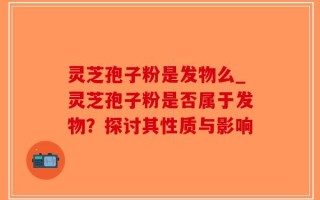 灵芝孢子粉是发物么_灵芝孢子粉是否属于发物？探讨其性质与影响