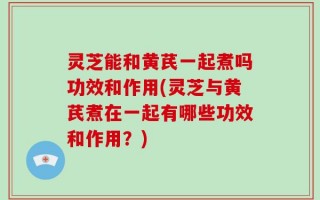 灵芝能和黄芪一起煮吗功效和作用(灵芝与黄芪煮在一起有哪些功效和作用？)