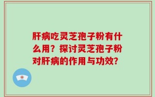 肝病吃灵芝孢子粉有什么用？探讨灵芝孢子粉对肝病的作用与功效？