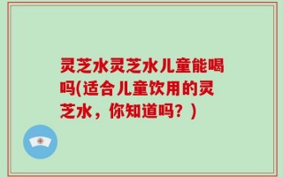 灵芝水灵芝水儿童能喝吗(适合儿童饮用的灵芝水，你知道吗？)