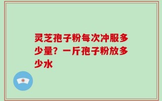 灵芝孢子粉每次冲服多少量？一斤孢子粉放多少水