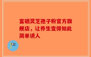 富硒灵芝孢子粉官方旗舰店，让养生变得如此简单诱人
