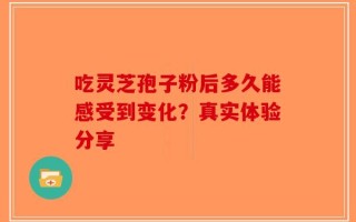 吃灵芝孢子粉后多久能感受到变化？真实体验分享