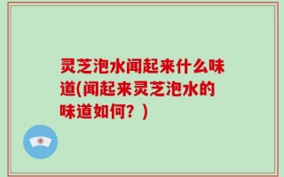 灵芝泡水闻起来什么味道(闻起来灵芝泡水的味道如何？)