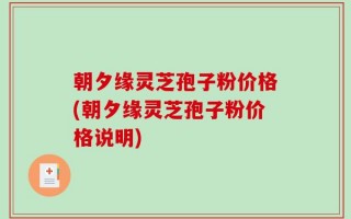 朝夕缘灵芝孢子粉价格(朝夕缘灵芝孢子粉价格说明)