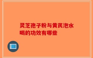 灵芝孢子粉与黄芪泡水喝的功效有哪些