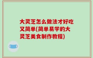 大灵芝怎么做法才好吃又简单(简单易学的大灵芝美食制作教程)