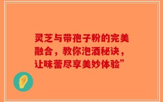 灵芝与带孢子粉的完美融合，教你泡酒秘诀，让味蕾尽享美妙体验”