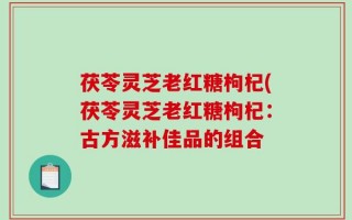 茯苓灵芝老红糖枸杞(茯苓灵芝老红糖枸杞：古方滋补佳品的组合